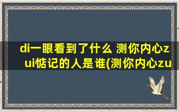 di一眼看到了什么 测你内心zui惦记的人是谁(测你内心zui惦记的人是谁为中心，看到什么？如何换个角度看待这个问题)